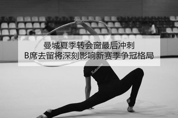 曼城夏季转会窗最后冲刺 B席去留将深刻影响新赛季争冠格局